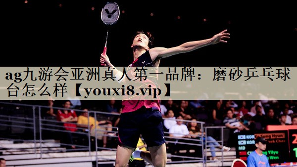 ag九游会亚洲真人第一品牌:磨砂乒乓球台怎么样