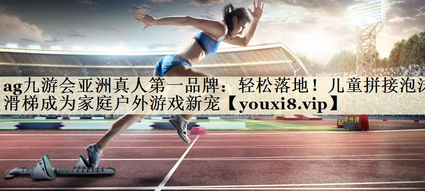 ag九游会亚洲真人第一品牌:轻松落地!儿童拼接泡沫滑梯成为家庭户外游戏新宠