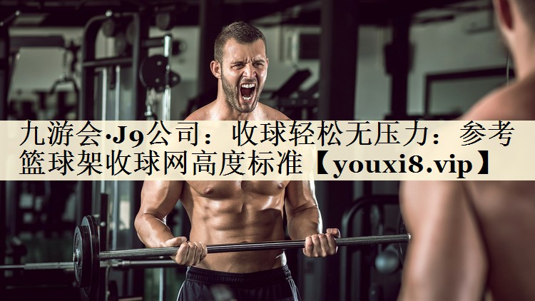 九游会·J9公司:收球轻松无压力:参考篮球架收球网高度标准