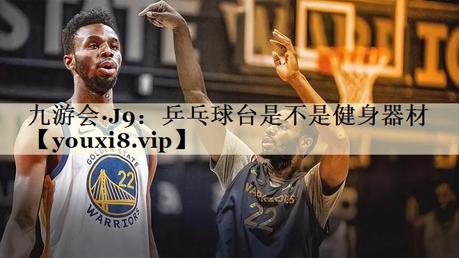 九游会·J9:乒乓球台是不是健身器材