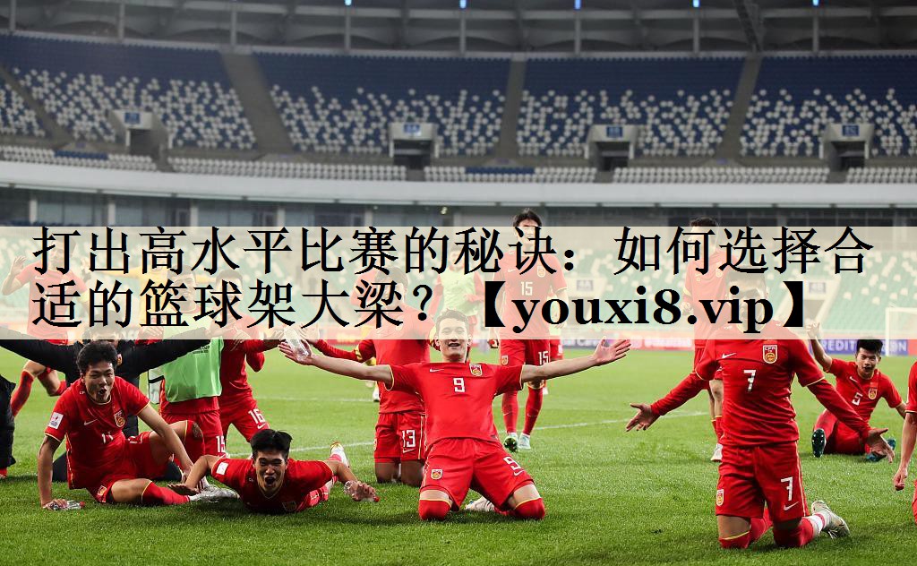打出高水平比赛的秘诀:如何选择合适的篮球架大梁?