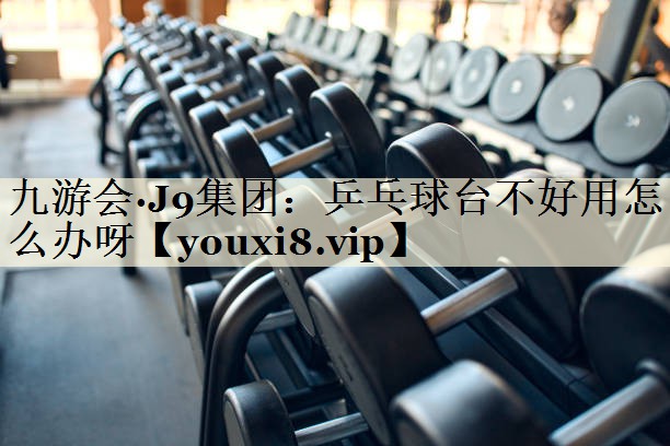 九游会·J9集团:乒乓球台不好用怎么办呀