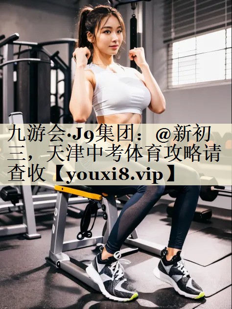 九游会·J9集团:@新初三,天津中考体育攻略请查收