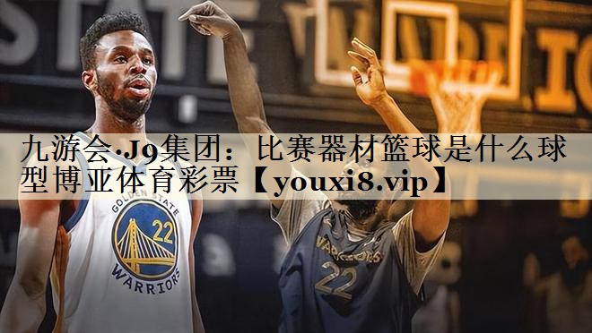 九游会·J9集团:比赛器材篮球是什么球型博亚体育彩票