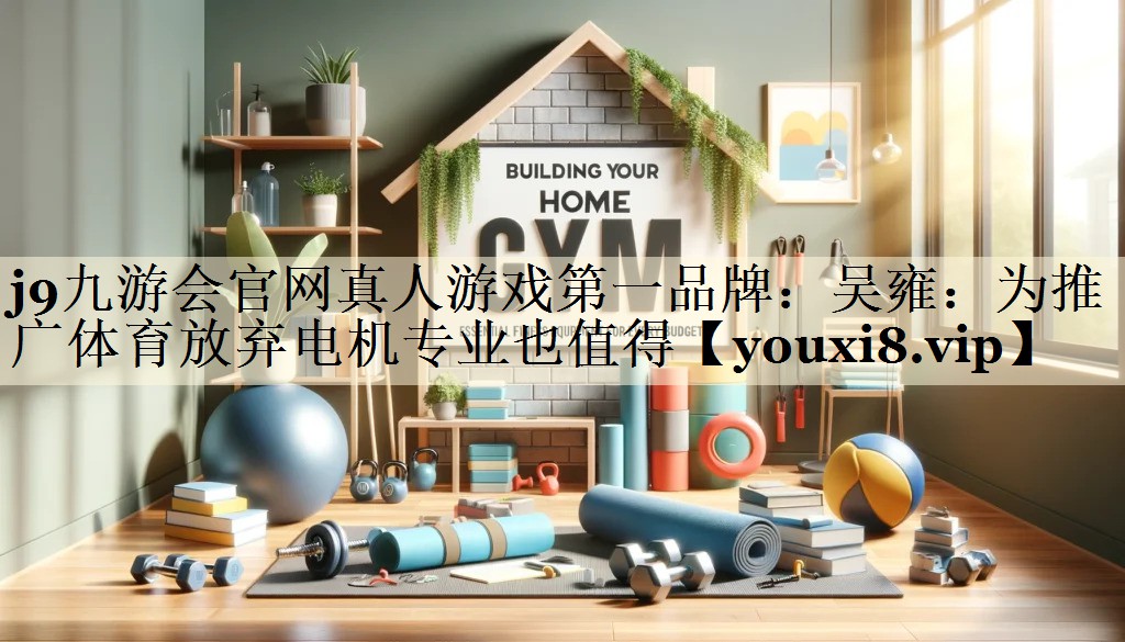 j9九游会官网真人游戏第一品牌:吴雍:为推广体育放弃电机专业也值得