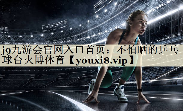 j9九游会官网入口首页:不怕晒的乒乓球台火博体育