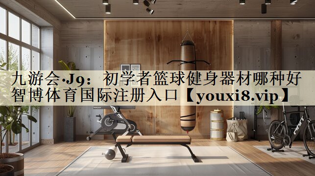 九游会·J9:初学者篮球健身器材哪种好智博体育国际注册入口
