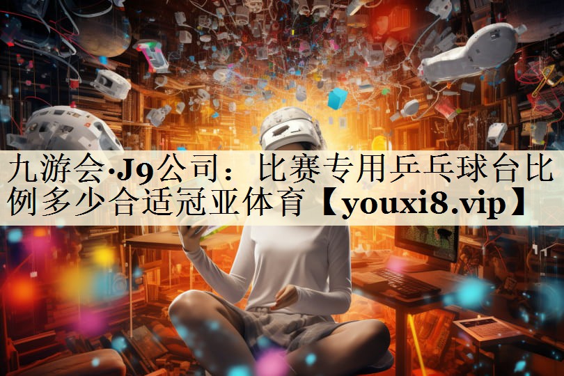九游会·J9公司:比赛专用乒乓球台比例多少合适冠亚体育