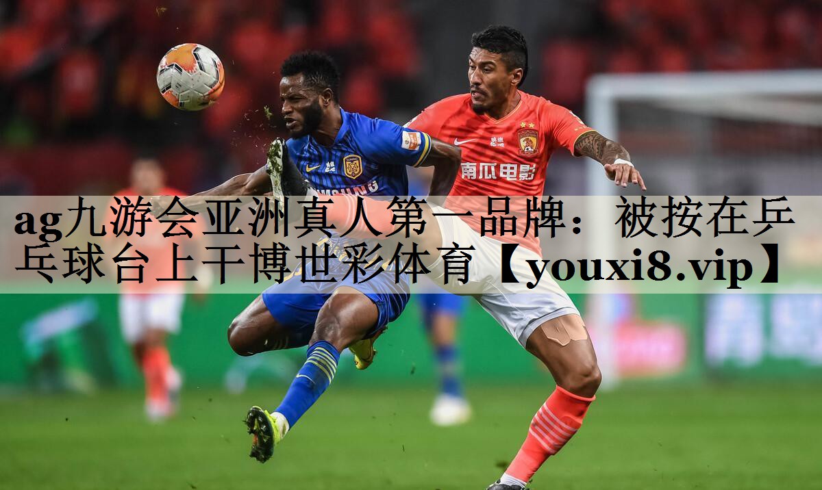 ag九游会亚洲真人第一品牌:被按在乒乓球台上干博世彩体育