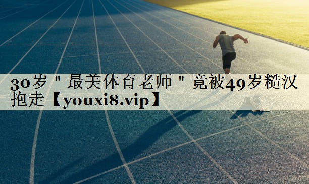 30岁"最美体育老师"竟被49岁糙汉抱走