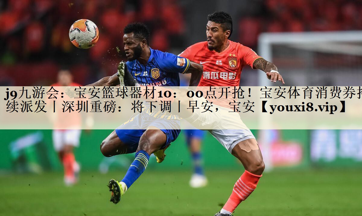 j9九游会:宝安篮球器材10:00点开抢!宝安体育消费券持续派发丨深圳重磅:将下调丨早安,宝安