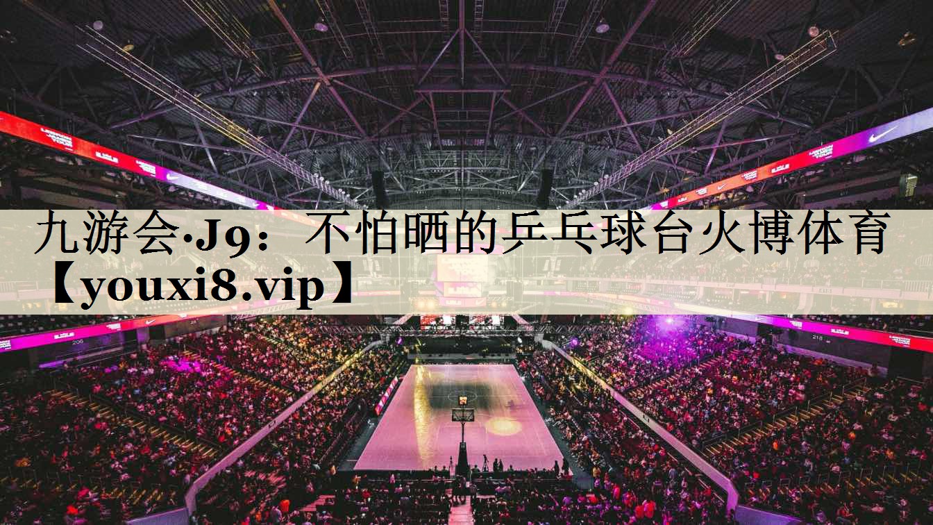 九游会·J9:不怕晒的乒乓球台火博体育