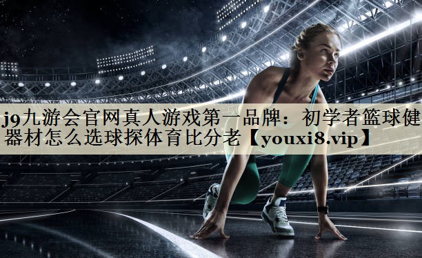 j9九游会官网真人游戏第一品牌:初学者篮球健身器材怎么选球探体育比分老